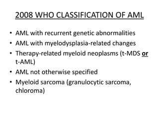 2008 WHO CLASSIFICATION OF AML
• AML with recurrent genetic abnormalities
• AML with myelodysplasia-related changes
• Therapy-related myeloid neoplasms (t-MDS or
t-AML)
• AML not otherwise specified
• Myeloid sarcoma (granulocytic sarcoma,
chloroma)

 