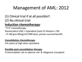 Management of AML: 2012
(1) Clinical trial if at all possible!!
(2) No clinical trial:
Induction chemotherapy:
“7+3” chemotherapy
Daunorubicin (3d) + Cytarabine (cont IV infusion x 7d)
--If <60 give 90mg/m2 DNR dose, proven survival benefit
Consolidation chemotherapy:
4-6 cycles of high-dose cytarabine
Possible post-consolidation therapy:
If intermediate risk or adverse risk  allogeneic transplant

 