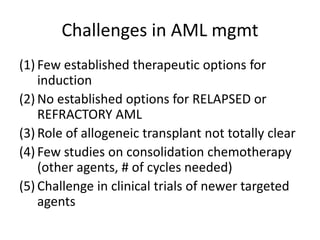 Challenges in AML mgmt
(1) Few established therapeutic options for
induction
(2) No established options for RELAPSED or
REFRACTORY AML
(3) Role of allogeneic transplant not totally clear
(4) Few studies on consolidation chemotherapy
(other agents, # of cycles needed)
(5) Challenge in clinical trials of newer targeted
agents

 