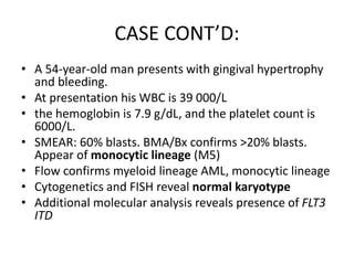 CASE CONT’D:
• A 54-year-old man presents with gingival hypertrophy
and bleeding.
• At presentation his WBC is 39 000/L
• the hemoglobin is 7.9 g/dL, and the platelet count is
6000/L.
• SMEAR: 60% blasts. BMA/Bx confirms >20% blasts.
Appear of monocytic lineage (M5)
• Flow confirms myeloid lineage AML, monocytic lineage
• Cytogenetics and FISH reveal normal karyotype
• Additional molecular analysis reveals presence of FLT3
ITD

 