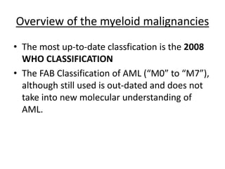 Overview of the myeloid malignancies
• The most up-to-date classfication is the 2008
WHO CLASSIFICATION
• The FAB Classification of AML (“M0” to “M7”),
although still used is out-dated and does not
take into new molecular understanding of
AML.

 
