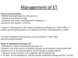 Management of ET
Grade A recommendation
• Platelet lowering therapy should be given to;
- all patients over 60 years of age
- all patients with earlier thromboembolic complications
-all patients with platelets >1.5million
• Aspirin 75-100 mg daily to all ET patients except when platelets are >1500 x 109/L, in
patients with bleeding symptoms or in patients with other contraindications to aspirin.

• The goal of platelet lowering therapy should be platelets < 400 x 109/L
(Grade B recommendation)

Choice of cytoreductive therapy in ET:
• Hydroxyurea is the best documented therapy in ET
• However, due to the concern of possible increased risk of leukemia transformation with
long-term use it is not recommended as 1st line therapy in younger patients
• <60 years: 1st line interferon-α or anagrelide, 3rd line Hydroxyurea
• >75 years: 1st line Hydroxyurea, 2nd line consider combination therapy (HU-Ana, HU-IFN),

 