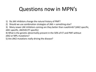 Questions now in MPN’s
1) Do JAK inhibitors change the natural history of PMF?
2) Should we use combination strategies of JAKi + something else?
3) Many newer JAK inhibitors coming are they better than ruxolitinib? (JAK2 specific,
JAK1 specific, JAK2V617F specific)
4) What is the genetic abnormality present in the 50% of ET and PMF without
JAK2 or MPL mutations?
5) Are JAK2 mutations really driving the disease?

 