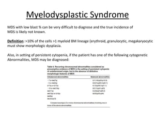 Myelodysplastic Syndrome
MDS with low blast % can be very difficult to diagnose and the true incidence of
MDS is likely not known.
Definition: >10% of the cells >1 myeloid BM lineage (erythroid, granulocytic, megakaryocytic
must show morphologic dysplasia.
Also, in setting of persistent cytopenia, if the patient has one of the following cytogenetic
Abnormalities, MDS may be diagnosed:

 