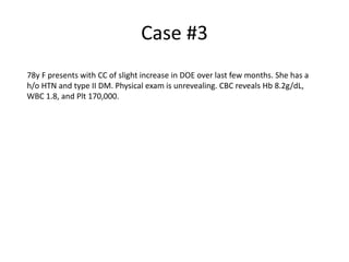Case #3
78y F presents with CC of slight increase in DOE over last few months. She has a
h/o HTN and type II DM. Physical exam is unrevealing. CBC reveals Hb 8.2g/dL,
WBC 1.8, and Plt 170,000.

 