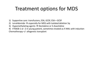 Treatment options for MDS
1) Supportive care: transfusions, ESA, GCSF, ESA + GCSF
2) Lenalidomide  especially for MDS with Isolated deletion 5q
3) Hypomethylating agents  Decitabine or 5-Azacitidine
4) If RAEB-1 or -2 in young patient, sometimes treated as if AML with induction
Chemotherapy +/- allogeneic transplant

 