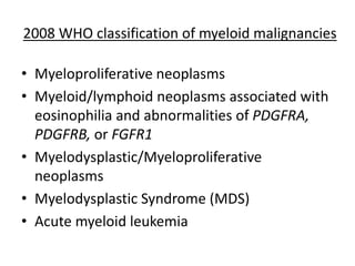 2008 WHO classification of myeloid malignancies

• Myeloproliferative neoplasms
• Myeloid/lymphoid neoplasms associated with
eosinophilia and abnormalities of PDGFRA,
PDGFRB, or FGFR1
• Myelodysplastic/Myeloproliferative
neoplasms
• Myelodysplastic Syndrome (MDS)
• Acute myeloid leukemia

 