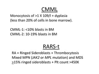 CMML
Monocytosis of >1 X 109/l + dyplasia
(less than 20% of cells in bone marrow).
CMML-1: <10% blasts in BM
CMML-2: 10-19% blasts in BM

RARS-t
RA + Ringed Sideroblasts + Thrombocytosis
Mixed MPN (JAK2 or MPL mutation) and MDS
>15% ringed sideroblasts + Plt count >450K

 