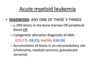 Acute myeloid leukemia
• DIAGNOSIS: ANY ONE OF THESE 3 THINGS
– > 20% blasts in the bone marrow OR peripheral
blood OR
– Cytogenetic alteration diagnostic of AML:
t(15;17), t(8;21), inv(16), t(16;16)
– Accumulation of blasts in an extramedullary site
(choloroma, myeloid sarcoma, granulocytic
sarcoma)

 