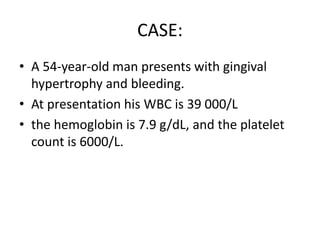 CASE:
• A 54-year-old man presents with gingival
hypertrophy and bleeding.
• At presentation his WBC is 39 000/L
• the hemoglobin is 7.9 g/dL, and the platelet
count is 6000/L.

 