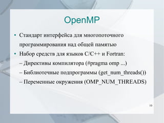 OpenMP
●

Стандарт интерфейса для многопоточного
программирования над общей памятью

●

Набор средств для языков C/C++ и Fortran:
– Директивы компилятора (#pragma omp ...)
– Библиотечные подпрограммы (get_num_threads())
– Переменные окружения (OMP_NUM_THREADS)

10

 