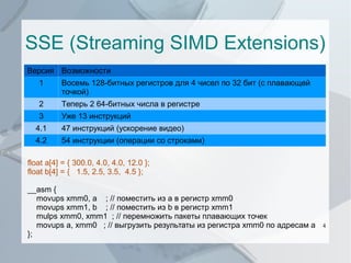 SSE (Streaming SIMD Extensions)
Версия Возможности
1

Восемь 128-битных регистров для 4 чисел по 32 бит (с плавающей
точкой)

2

Теперь 2 64-битных числа в регистре

3

Уже 13 инструкций

4.1

47 инструкций (ускорение видео)

4.2

54 инструкции (операции со строками)

float a[4] = { 300.0, 4.0, 4.0, 12.0 };
float b[4] = { 1.5, 2.5, 3.5, 4.5 };
__asm {
movups xmm0, a ; // поместить из a в регистр xmm0
movups xmm1, b ; // поместить из b в регистр xmm1
mulps xmm0, xmm1 ; // перемножить пакеты плавающих точек
movups a, xmm0 ; // выгрузить результаты из регистра xmm0 по адресам a
};

4

 
