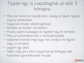 Tippek egy új csapattagnak az első 3
hónapra
•
•
•
•
•
•
•
•

Menj be korán és maradj benn sokáig az elején, ﬁgyeld
meg az embereket	

Fogadj el minden ebédmeghívást	

Kérdezz rá minden rövidítésre	

Mondj valami butaságot és ﬁgyeld meg, mi történik	

Menj el sörözni/borozni a munkatársaiddal	

Valakinek mondd meg hogy mit csináljon és ﬁgyeld
meg, mi történik	

Legyen egy vitád	

Találd meg azt a kört, csoportot aki befogad, akik
hasonlóan gondolkodnak hozzád

 