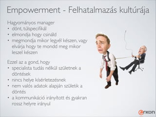 Empowerment - Felhatalmazás kultúrája
Hagyományos manager	

• dönt, túlspeciﬁkál	

• elmondja hogy csináld	

• megmondja mikor legyél készen, vagy
elvárja hogy te mondd meg mikor
leszel készen
Ezzel az a gond, hogy	

• specialista tudás nélkül születnek a
döntések	

• nincs helye kísérletezésnek	

• nem valós adatok alapján születik a
döntés	

• a kommunikáció irányított és gyakran
rossz helyre irányul

 