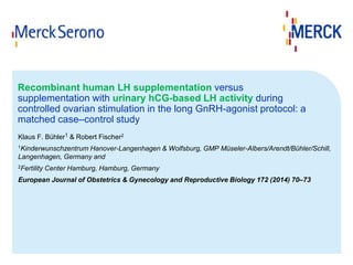 Recombinant human LH supplementation versus 
supplementation with urinary hCG-based LH activity during 
controlled ovarian stimulation in the long GnRH-agonist protocol: a 
matched case–control study 
Klaus F. Bühler1 & Robert Fischer2 
1Kinderwunschzentrum Hanover-Langenhagen & Wolfsburg, GMP Müseler-Albers/Arendt/Bühler/Schill, 
Langenhagen, Germany and 
2Fertility Center Hamburg, Hamburg, Germany 
European Journal of Obstetrics & Gynecology and Reproductive Biology 172 (2014) 70–73 
 