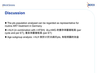 Discussion 
 The pts population analysed can be regarded as representative for 
routine ART treatment in Germany 
 r-hLH (in combination with r-hFSH) 比u-hMG 的懷孕率顯著較高(per 
cycle and per ET); 著床率顯著較高(per ET) 
 Age subgroup analysis: r-hLH 對於小於35歲的pts, 有較明顯的效益 
 