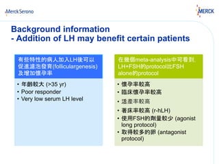 Background information 
- Addition of LH may benefit certain patients 
有些特性的病人加入LH後可以 
促進濾泡發育(folliculargenesis) 
及增加懷孕率 
• 年齡較大(>35 yr) 
• Poor responder 
• Very low serum LH level 
在幾個meta-analysis中可看到， 
LH+FSH的protocol比FSH 
alone的protocol 
• 懷孕率較高 
• 臨床懷孕率較高 
• 活產率較高 
• 著床率較高(r-hLH) 
• 使用FSH的劑量較少(agonist 
long protocol) 
• 取得較多的卵(antagonist 
protocol) 
 