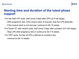 Starting time and duration of the luteal phase 
support 
• For the fresh IVF cycle, start since 2 days after OPU (2-4 cell stage) 
- After pregnancy test, if the corpus lutein is rescued, stop the LPS gradually. 
- If the corpus lutein is not rescued, continue to GA 12 weeks. 
• For frozen ET with natural cycle, start since 2 days after ovulation (2-4 cell stage). 
- Stop LPS after pregnancy test or continue to GA 7-9 weeks. 
• For HRT cycle, the day of LPS is defined as ovulation day, 
- continue to GA 12 weeks. 
 