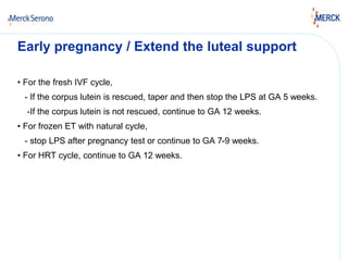 Early pregnancy / Extend the luteal support 
• For the fresh IVF cycle, 
- If the corpus lutein is rescued, taper and then stop the LPS at GA 5 weeks. 
-If the corpus lutein is not rescued, continue to GA 12 weeks. 
• For frozen ET with natural cycle, 
- stop LPS after pregnancy test or continue to GA 7-9 weeks. 
• For HRT cycle, continue to GA 12 weeks. 
 