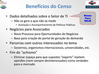 Benefícios do Censo
• Dados detalhados sobre o Setor de TI
– Não se gere o que não se mede
• Avaliação e Acompanhamento de Políticas Públicas
• Negócios para Associados
– Novo Processo para Oportunidades de Negócios
– Base para criação de portal de geração de demanda
• Parcerias com outros interessados no tema
– Governos, organismos internacionais, universidades, etc.
• Fim do “achismo”
– Eliminar espaço para que supostos “experts” injetem
opiniões (nem sempre desinteressadas) como verdades
para o mercado
Nosso
Foco
HOJE
 