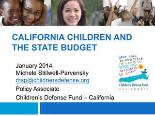 CALIFORNIA CHILDREN AND
THE STATE BUDGET
January 2014
Michele Stillwell-Parvensky
msp@childrensdefense.org
Policy Associate
Children’s Defense Fund – California

 