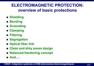 ELECTROMAGNETIC PROTECTION:
overview of basic protections












Shielding
Bonding
Grounding
Clamping
Filtering
Segregation
Optical fiber link
Clean and dirty zones design
Balanced Hardening concept
And….

CISEC: intégration systèmes et CEM phénomènes électromagnétiques

105/

 