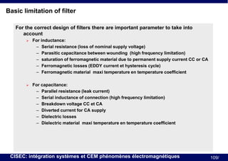 Basic limitation of filter
For the correct design of filters there are important parameter to take into
account


For inductance:
– Serial resistance (loss of nominal supply voltage)
– Parasitic capacitance between wounding (high frequency limitation)
– saturation of ferromagnetic material due to permanent supply current CC or CA
– Ferromagnetic losses (EDDY current et hysteresis cycle)
– Ferromagnetic material maxi temperature en temperature coefficient



For capacitance:
– Parallel resistance (leak current)
– Serial inductance of connection (high frequency limitation)
– Breakdown voltage CC et CA
– Diverted current for CA supply
– Dielectric losses
– Dielectric material maxi temperature en temperature coefficient

CISEC: intégration systèmes et CEM phénomènes électromagnétiques

109/

 