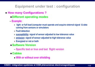 Equipment under test : configuration


How many Configurations ?
 Different operating modes
– Example:
» light or full load (computer must operate and acquire external signal & data
coming from sensors or simulators
» Fault detection
» susceptibility: signal of sensor adjusted to low tolerance value
» emission: signal of sensor adjusted to high tolerance value
» Energized or not or both
 Software

Version
– Specific test or true and last flight version
 Cables
 With or without over shielding
CISEC: intégration systèmes et CEM phénomènes électromagnétiques

118/

 