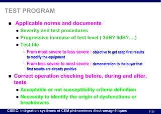 TEST PROGRAM


Applicable norms and documents





Severity and test procedures
Progressive increase of test level ( 3dB? 6dB?….)
Test file
– From most severe to less severe : objective to get asap first results
to modify the equipment

– From less severe to most severe : demonstration to the buyer that
first results are already positive


Correct operation checking before, during and after,
tests



Acceptable or not susceptibility criteria definition
Necessity to identify the origin of dysfunctions or
breakdowns

CISEC: intégration systèmes et CEM phénomènes électromagnétiques

119/

 