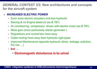 GENERAL CONTEXT 3/3: New architectures and concepts
for the aircraft system


INCREASED ELECTRIC POWER
• Even more electric actuators and less hydraulic
• Deicing & no Engine bleed air (ex B 787)
• Air conditioning compressor driven with electric motor (ex B 787)
• Mass gain (more particularly starter-generator )
• Regulations and control law more easy
• Cable routing more easy than hydraulic rigid pipes
• Improved Maintenance opposite hydraulic (drain, leakage, pollution,
fire risk….)
• but….

• Electromagnetic disturbances to be solved

CISEC: intégration systèmes et CEM phénomènes électromagnétiques

12/

 