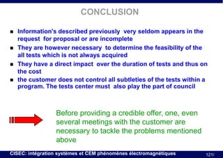 CONCLUSION






Information's described previously very seldom appears in the
request for proposal or are incomplete
They are however necessary to determine the feasibility of the
all tests which is not always acquired
They have a direct impact over the duration of tests and thus on
the cost
the customer does not control all subtleties of the tests within a
program. The tests center must also play the part of council

Before providing a credible offer, one, even
several meetings with the customer are
necessary to tackle the problems mentioned
above
CISEC: intégration systèmes et CEM phénomènes électromagnétiques

121/

 