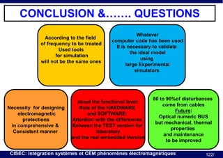 CONCLUSION &……. QUESTIONS
According to the field
of frequency to be treated
Used tools
for simulation
will not be the same ones

Necessity for designing
electromagnetic
protections
in comprehensive &
Consistent manner

Whatever
computer code has been used
It is necessary to validate
the ideal model
using
large Experimental
simulators

about the functional level:
Role of the HARDWARE
and SOFTWARE:
Attention with the differences
Between the TEST version for
laboratory
and the real embedded Version

80 to 90%of disturbances
come from cables
Future:
Optical numeric BUS
but mechanical, thermal
properties
and maintenance
to be improved

CISEC: intégration systèmes et CEM phénomènes électromagnétiques

122/

 