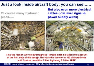 Just a look inside aircraft body: you can see……
Of course many hydraulic
pipes…..

But also even more electrical
cables (low level signal &
power supply wires)

This the reason why electromagnetic threats shall be taken into account
at the first step of the design This was the case for A 320 airworthiness
with Special condition 75 for lightning & 76 for HIRF
CISEC: intégration systèmes et CEM phénomènes électromagnétiques

15/

 