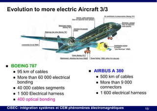 Evolution to more electric Aircraft 3/3



BOEING 787
 95 km of cables
 More than 60 000 electrical
bonding
 40 000 cables segments
 1 500 Electrical harness
 400 optical bonding



AIRBUS A 380
 500 km of cables
 More than 9 000
connectors
 1 600 electrical harness

CISEC: intégration systèmes et CEM phénomènes électromagnétiques

16/

 