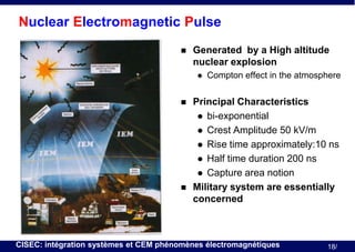 Nuclear Electromagnetic Pulse


Generated by a High altitude
nuclear explosion






Compton effect in the atmosphere

Principal Characteristics
 bi-exponential
 Crest Amplitude 50 kV/m
 Rise time approximately:10 ns
 Half time duration 200 ns
 Capture area notion
Military system are essentially
concerned

CISEC: intégration systèmes et CEM phénomènes électromagnétiques

18/

 