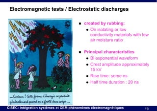 Electromagnetic tests / Electrostatic discharges


created by rubbing:
 On isolating or low
conductivity materials with low
air moisture ratio



Principal characteristics
 Bi exponential waveform
 Crest amplitude approximately
15 kV
 Rise time: some ns
 Half time duration : 20 ns

CISEC: intégration systèmes et CEM phénomènes électromagnétiques

19/

 
