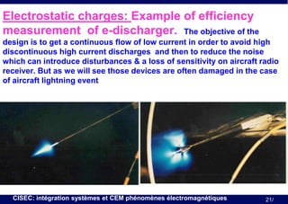 Electrostatic charges: Example of efficiency
measurement of e-discharger. The objective of the
design is to get a continuous flow of low current in order to avoid high
discontinuous high current discharges and then to reduce the noise
which can introduce disturbances & a loss of sensitivity on aircraft radio
receiver. But as we will see those devices are often damaged in the case
of aircraft lightning event

CISEC: intégration systèmes et CEM phénomènes électromagnétiques

21/

 