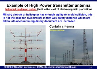 Example of High Power transmitter antenna
balanced hardening notion (limit in the level of electromagnetic protection)

Military aircraft or helicopter has enough agility to avoid collision, this
is not the case for civil aircraft, in that way safety distance which are
taken into account in regulatory document are increased

Curtain antenna

CISEC: intégration systèmes et CEM phénomènes électromagnétiques

22/

 