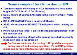 Some example of Incidence due to HIRF









Tornado crash in the vicinity of VOA Transmitters (was at the
origin of CS 76 for A320 Certification)
ECMU failure of Ecureuil AS 355N In the vicinity of CENTAURE
Radar
INS ALIZE MARINE Failure on Aircraft Carrier
AS332 disturbance of NG DNG T4 indicators when landing on
ship
Phone which was forget « on » in the freight compartment near
fire detector unit
Inopportune opening of hydraulic barrage gate during security
inspection due to TW emission
Don’t make confusion for turning “off “ portable computer
during take off and landing operation: it’s an EMC problem
(noise and or radio interference with radio navigation system
CISEC: intégration systèmes et CEM phénomènes électromagnétiques

24/

 