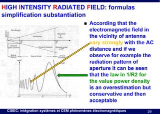 HIGH INTENSITY RADIATED FIELD: formulas
simplification substantiation


According that the
electromagnetic field in
the vicinity of antenna
vary strongly with the AC
distance and if we
observe for example the
radiation pattern of
aperture it can be seen
that the law in 1/R2 for
the value power density
is an overestimation but
conservative and then
acceptable

CISEC: intégration systèmes et CEM phénomènes électromagnétiques

29/

 