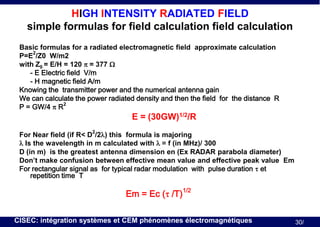 HIGH INTENSITY RADIATED FIELD
simple formulas for field calculation field calculation
Basic formulas for a radiated electromagnetic field approximate calculation
2
P=E /Z0 W/m2
with Z0 = E/H = 120 p = 377 W
- E Electric field V/m
- H magnetic field A/m
Knowing the transmitter power and the numerical antenna gain
We can calculate the power radiated density and then the field for the distance R
2
P = GW/4 p R

E = (30GW)1/2/R
2

For Near field (if R< D /2l) this formula is majoring
l Is the wavelength in m calculated with l = f (in MHz)/ 300
D (in m) is the greatest antenna dimension en (Ex RADAR parabola diameter)
Don’t make confusion between effective mean value and effective peak value Em
For rectangular signal as for typical radar modulation with pulse duration t et
repetition time T

Em = Ec (t /T)1/2
CISEC: intégration systèmes et CEM phénomènes électromagnétiques

30/

 