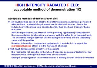 HIGH INTENSITY RADIATED FIELD:
acceptable method of demonstration 1/2
Acceptable methods of demonstration are :
1° low level method based on electric field attenuation measurements performed
where critical or essential equipments are located and also for the cables
induced current coming from exposed zones, thus one have 2 transfer basic
functions
After extrapolation to the external threat (linearity hypothesis) comparison of
the value obtained in laboratory test center with the value to be demonstrated.
The quantified margin between this the extrapolated value and the laboratory
value shall be positive
However this method is sometime problematic if we take into account the
representativeness of test s in the FARADAY chamber
2 high level demonstration directly on the aircraft
this method is not possible in the whole frequency domain particularly for low
frequency due to the great dimensions of civil aircraft
Example direct injection in a coaxial line for a military aircraft limited to 100 MHz

CISEC: intégration systèmes et CEM phénomènes électromagnétiques

34/

 
