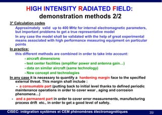 HIGH INTENSITY RADIATED FIELD:
demonstration methods 2/2
3° Calculation codes
Approximately valid up to 400 MHz for internal electromagnetic parameters,
but important problems to get a true representative model
In any case the model shall be validated with the help of great experimental
means associated with high performance measuring equipment on particular
points
In practice:
this different methods are combined in order to take into account:
- aircraft dimensions
- test center facilities (amplifier power and antenna gain…)
- data on similar aircraft (same technology)
- New concept and technologies
In any case it is necessary to quantify a hardening margin face to the specified
external threat. This margin shall include :
- a consumable part (putting back to initial level thanks to defined periodic
maintenance operations in order to cover wear , aging and corrosion
phenomena…)
- and a permanent part in order to cover error measurements, manufacturing
process drift etc., in order to get a good level of safety.
CISEC: intégration systèmes et CEM phénomènes électromagnétiques

35/

 