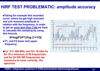 HIRF TEST PROBLEMATIC: amplitude accuracy
Taking

for example this recorded
curve where we get high resonant
and anti resonant amplitude in
relation with the frequency, in order
to get an error less than 3 db we have
to calculate the sampling by using
this formula

N=log(F2/F1)/log (1+1/Q)
 F1,

and F2 lower and upper
frequency

For

F1= 400 MHz and F2= 18 GHz for
Q= 10 a minimum of 40 frequencies
and for Q=100 382 frequencies are
necessary to cover correctly the
spectrum
CISEC: intégration systèmes et CEM phénomènes électromagnétiques

39/

 