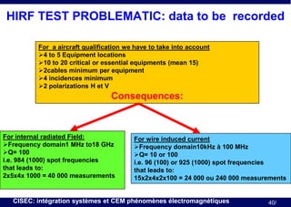 HIRF TEST PROBLEMATIC: data to be recorded
For a aircraft qualification we have to take into account
4 to 5 Equipment locations
10 to 20 critical or essential equipments (mean 15)
2cables minimum per equipment
4 incidences minimum
2 polarizations H et V

Consequences:

For internal radiated Field:
Frequency domain1 MHz to18 GHz
Q= 100
i.e. 984 (1000) spot frequencies
that leads to:
2x5x4x 1000 = 40 000 measurements

For wire induced current
Frequency domain10kHz à 100 MHz
Q= 10 or 100
i.e. 96 (100) or 925 (1000) spot frequencies
that leads to:
15x2x4x2x100 = 24 000 ou 240 000 measurements

CISEC: intégration systèmes et CEM phénomènes électromagnétiques

40/

 
