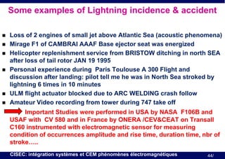 Some examples of Lightning incidence & accident









Loss of 2 engines of small jet above Atlantic Sea (acoustic phenomena)
Mirage F1 of CAMBRAI AAAF Base ejector seat was energized
Helicopter replenishment service from BRISTOW ditching in north SEA
after loss of tail rotor JAN 19 1995
Personal experience during Paris Toulouse A 300 Flight and
discussion after landing: pilot tell me he was in North Sea stroked by
lightning 6 times in 10 minutes
ULM flight actuator blocked due to ARC WELDING crash follow
Amateur Video recording from tower during 747 take off

Important Studies were performed in USA by NASA F106B and
USAF with CV 580 and in France by ONERA /CEV&CEAT on Transall
C160 instrumented with electromagnetic sensor for measuring
condition of occurrences amplitude and rise time, duration time, nbr of
stroke…..
CISEC: intégration systèmes et CEM phénomènes électromagnétiques

44/

 