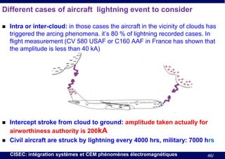 Different cases of aircraft lightning event to consider


Intra or inter-cloud: in those cases the aircraft in the vicinity of clouds has
triggered the arcing phenomena. it’s 80 % of lightning recorded cases. In
flight measurement (CV 580 USAF or C160 AAF in France has shown that
the amplitude is less than 40 kA)



Intercept stroke from cloud to ground: amplitude taken actually for
airworthiness authority is 200kA
Civil aircraft are struck by lightning every 4000 hrs, military: 7000 hrs



CISEC: intégration systèmes et CEM phénomènes électromagnétiques

46/

 