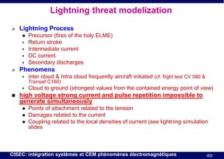 Lightning threat modelization


Lightning Process








Precursor (fires of the holy ELME)
Return stroke
Intermediate current
DC current
Secondary discharges

Phenomena


inter cloud & Intra cloud frequently aircraft initiated (cf. flight test CV 580 &
Transall C160)





Cloud to ground (strongest values from the contained energy point of view)

high voltage strong current and pulse repetition impossible to
generate simultaneously




Points of attachment related to the tension
Damages related to the current
Coupling related to the local densities of current (see lightning simulation
slides

CISEC: intégration systèmes et CEM phénomènes électromagnétiques

49/

 