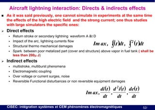 Aircraft lightning interaction: Directs & indirects effects


As it was said previously, one cannot simulate in experiments at the same time
the effects of the high electric field and the strong current; one thus studies
with large simulators the specific ones:



Direct effects








Return stroke or secondary lightning waveform A &t D
Impact of the arc, lightning currents flow
2
Structural thermo mechanical damages
Spark between poor metalized part (cover and structure) above vapor in fuel tank ( shall be
less than 200m J)

Im ax , ∫ )dt , ∫(t )dt
i (t
i

Indirect effects






multistroke, multiburst phenomena
Electromagnetic coupling
Over voltage or current surges, noise
Reversible Functional disturbances or non reversible equipment damages

di (t ) d 2 i (t ) de(t )
Im ax ,
,
,
dt
dt
dt
CISEC: intégration systèmes et CEM phénomènes électromagnétiques

52/

 