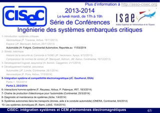 cisec

Plus d’information à http://asso-cisec.org

2013-2014
Le lundi mardi, de 17h à 19h

Série de Conférences
Ingénierie des systèmes embarqués critiques

1- Introduction, systèmes critiques
Aéronautique (P. Traverse, Airbus, 18/11/2013)
Espace (JP. Blanquart, Astrium, 25/11/2013)
Automobile (H. Foligné, Continental Automotive, Reportée,au 11/03/2014
2- Sûreté, historique
Histoire de la sécurité du Concorde à l’A380 (JP. Heckmann, Apsys, 9/12/2013)
Comparaison de normes de sûreté (JP. Blanquart, Astrium, JM. Astruc, Continental, 16/12/2013)
3- Développement logiciel, assurance (H. Bonnin, Capgemini, 21/1/2014)
4- Développement matériel, assurance
Automobile (JP. Loncle, Continental, 28/1/2014)

Aéronautique (P. Pons, Airbus, 11/2/2014)
5- Intégration système et compatibilité électromagnétique (JC. Gautherot, DGA)
Partie 1, 18/2/2014
Partie 2, 25/2/2014
6- Interactions homme-système (F, Reuzeau, Airbus, P. Palanque, IRIT, 18/3/2014)
7- Chaîne de production d’électronique pour l’automobile (Continental, 25/3/2014)
8- Diagnostic et maintenance de systèmes (Actia, 1/4/2014)
9- Systèmes autonomes dans les transports (drones, aide à la conduite automobile) (ONERA, Continental, 8/4/2014)
10- Les systèmes domotiques (R. Alami, LAAS, 15/4/2014)

CISEC: intégration systèmes et CEM phénomènes électromagnétiques

67/

 